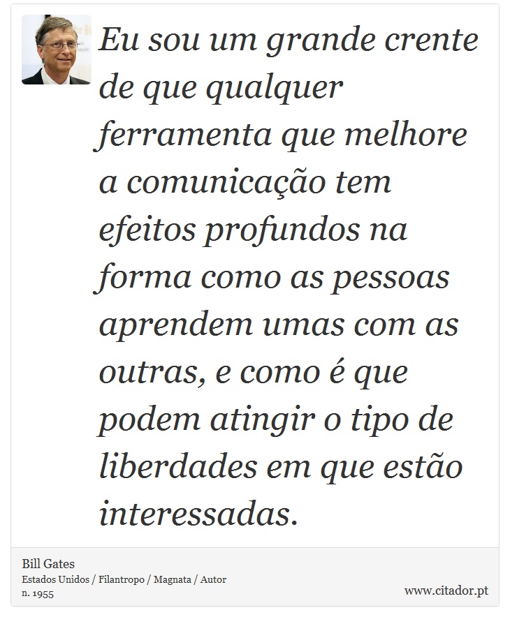 Eu sou um grande crente de que qualquer ferramenta que melhore a comunicação tem efeitos profundos na forma como as pessoas aprendem umas com as outras, e como é que podem atingir o tipo de liberdades em que estão interessadas. - Bill Gates - Frases