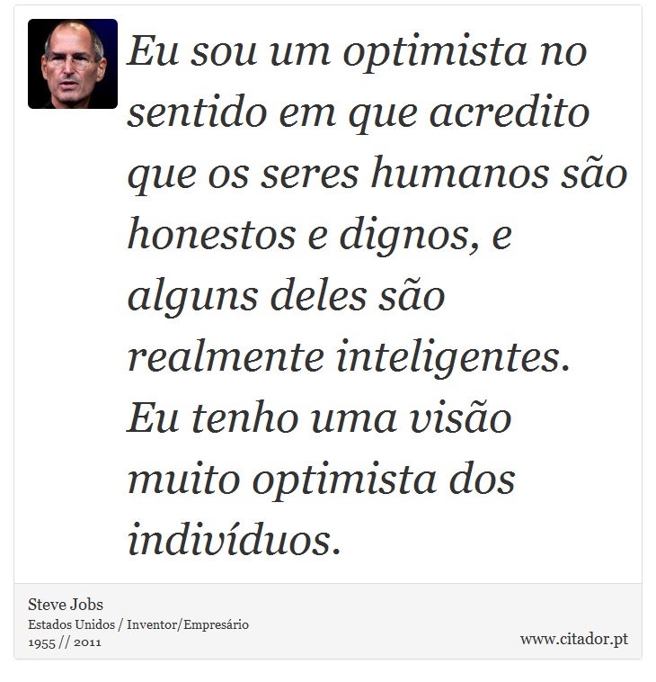 Eu sou um optimista no sentido em que acredito que os seres humanos são honestos e dignos, e alguns deles são realmente inteligentes. Eu tenho uma visão muito optimista dos indivíduos. - Steve Jobs - Frases