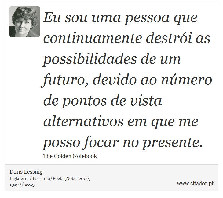 Eu sou uma pessoa que continuamente destrói as possibilidades de um futuro, devido ao número de pontos de vista alternativos em que me posso focar no presente. - Doris Lessing - Frases