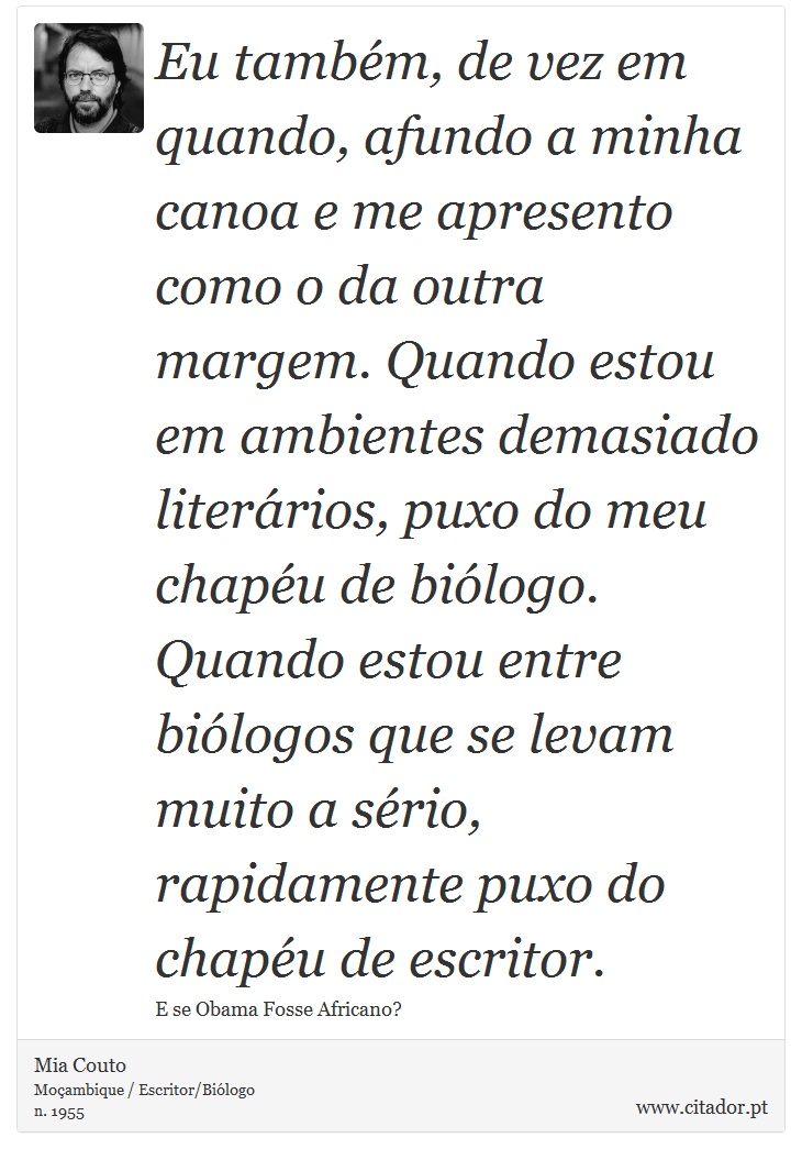 Eu também, de vez em quando, afundo a minha canoa e me apresento como o da outra margem. Quando estou em ambientes demasiado literários, puxo do meu chapéu de biólogo. Quando estou entre biólogos que se levam muito a sério, rapidamente puxo do chapéu de escritor. - Mia Couto - Frases