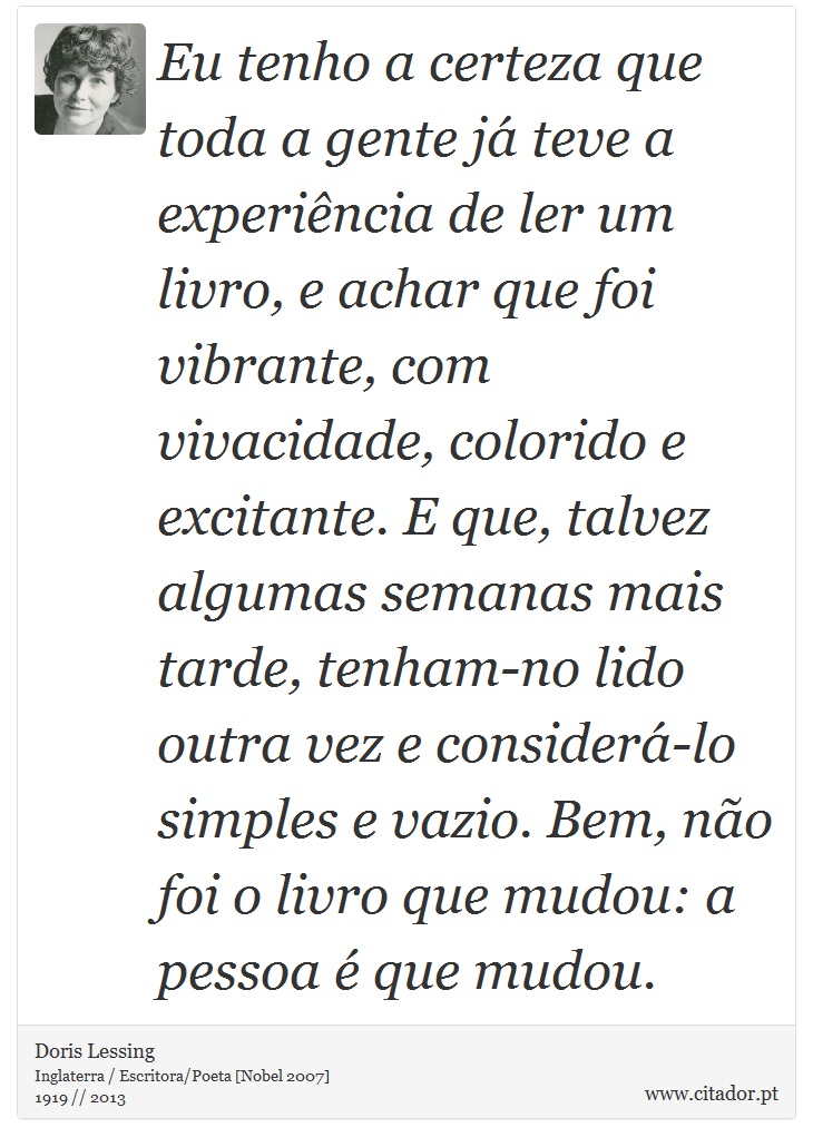 Eu tenho a certeza que toda a gente já teve a experiência de ler um livro, e achar que foi vibrante, com vivacidade, colorido e excitante. E que, talvez algumas semanas mais tarde, tenham-no lido outra vez e considerá-lo simples e vazio. Bem, não foi o livro que mudou: a pessoa é que mudou. - Doris Lessing - Frases