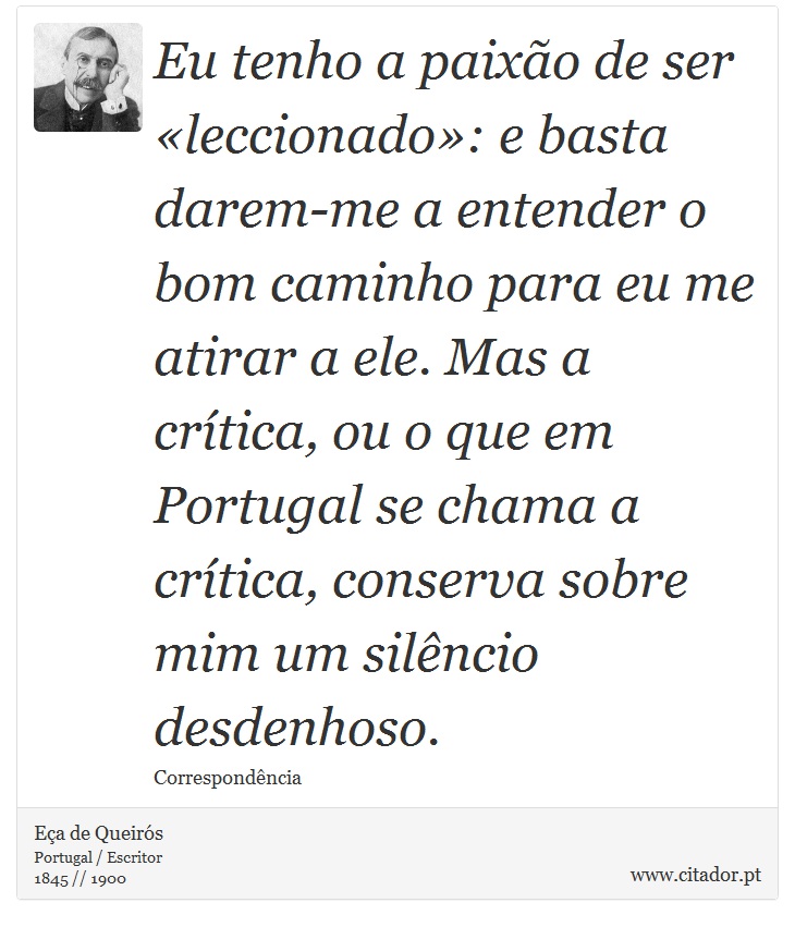 Eu tenho a paixão de ser «leccionado»: e basta darem-me a entender o bom caminho para eu me atirar a ele. Mas a crítica, ou o que em Portugal se chama a crítica, conserva sobre mim um silêncio desdenhoso. - Eça de Queirós - Frases