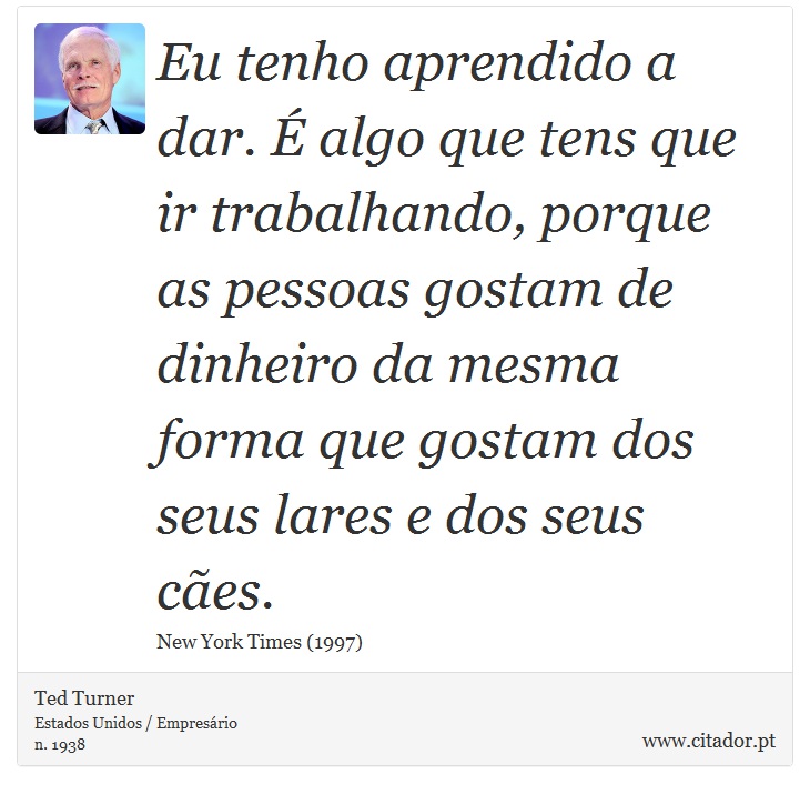 Eu tenho aprendido a dar. É algo que tens que ir trabalhando, porque as pessoas gostam de dinheiro da mesma forma que gostam dos seus lares e dos seus cães. - Ted Turner - Frases
