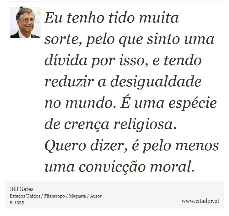 Eu tenho tido muita sorte, pelo que sinto uma dívida por isso, e tendo reduzir a desigualdade no mundo. É uma espécie de crença religiosa. Quero dizer, é pelo menos uma convicção moral. - Bill Gates - Frases