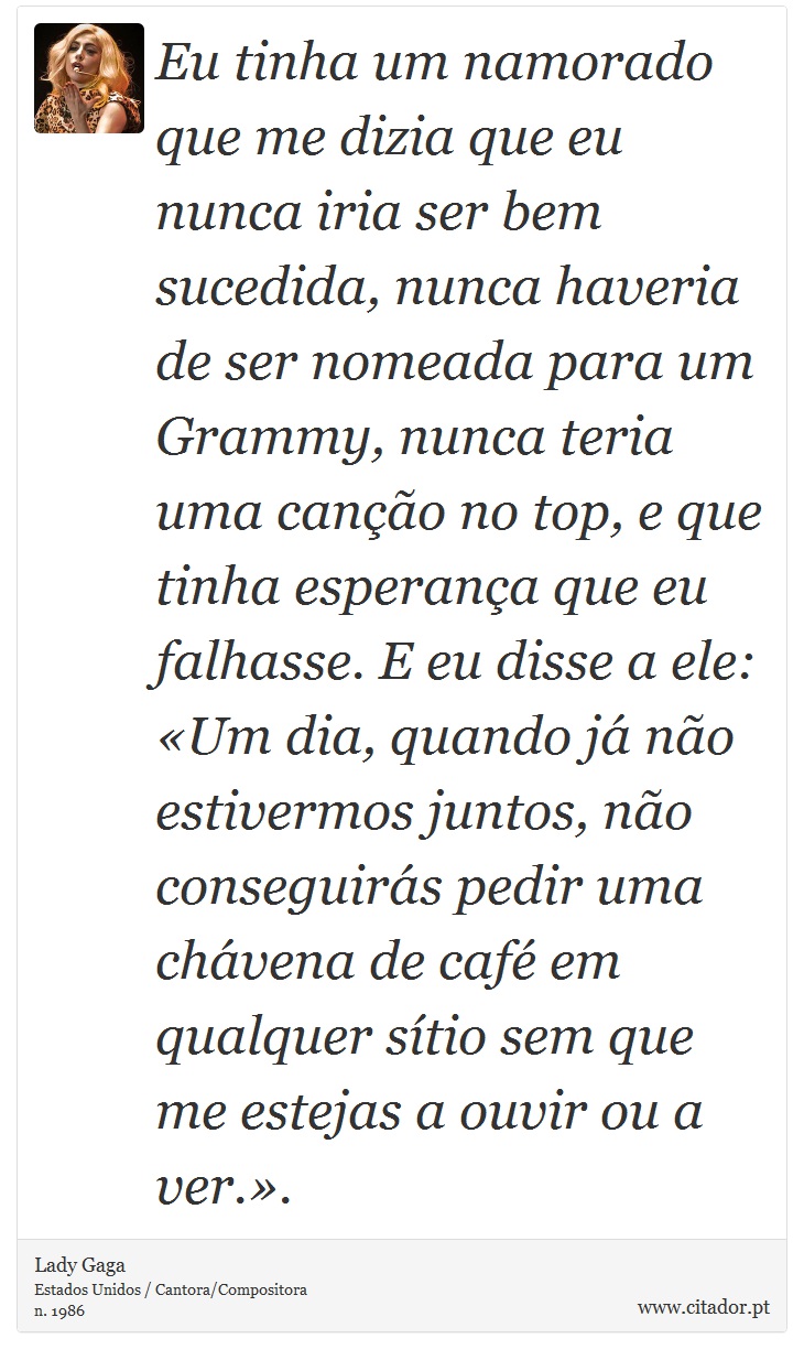 Eu tinha um namorado que me dizia que eu nunca iria ser bem sucedida, nunca haveria de ser nomeada para um  Grammy, nunca teria uma canção no top, e que tinha esperança que eu falhasse. E eu disse a ele: «Um dia, quando já não estivermos juntos, não conseguirás pedir uma chávena de café em qualquer sítio sem que me estejas a ouvir ou a ver.». - Lady Gaga - Frases