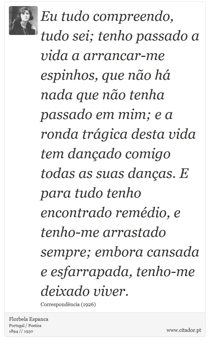 Eu tudo compreendo, tudo sei; tenho passado a vida a arrancar-me espinhos, que não há nada que não tenha passado em mim; e a ronda trágica desta vida tem dançado comigo todas as suas danças. E para tudo tenho encontrado remédio, e tenho-me arrastado sempre; embora cansada e esfarrapada, tenho-me deixado viver. - Florbela Espanca - Frases