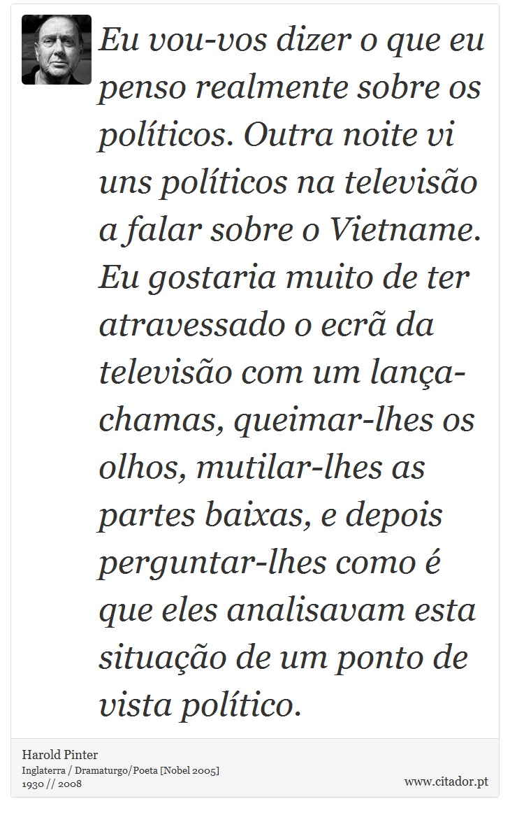 Eu vou-vos dizer o que eu penso realmente sobre os políticos. Outra noite vi uns políticos na televisão a falar sobre o Vietname. Eu gostaria muito de ter atravessado o ecrã da televisão com um lança-chamas, queimar-lhes os olhos, mutilar-lhes as partes baixas, e depois perguntar-lhes como é que eles analisavam esta situação de um ponto de vista político. - Harold Pinter - Frases
