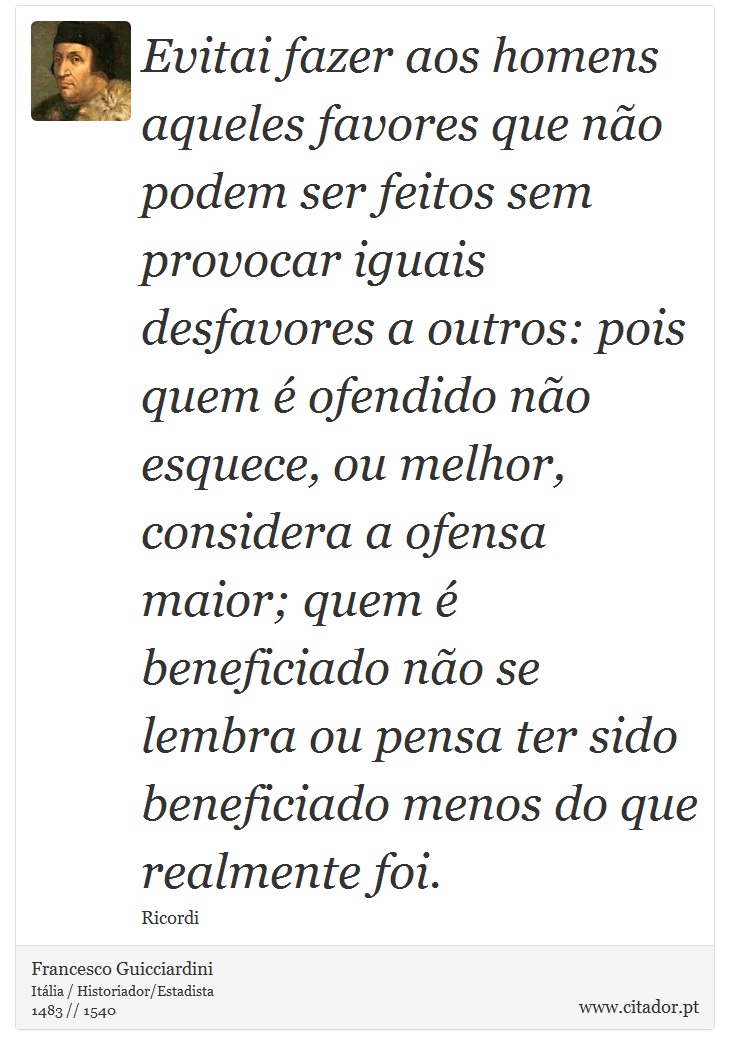 Evitai fazer aos homens aqueles favores que não podem ser feitos sem provocar iguais desfavores a outros: pois quem é ofendido não esquece, ou melhor, considera a ofensa maior; quem é beneficiado não se lembra ou pensa ter sido beneficiado menos do que realmente foi. - Francesco Guicciardini - Frases