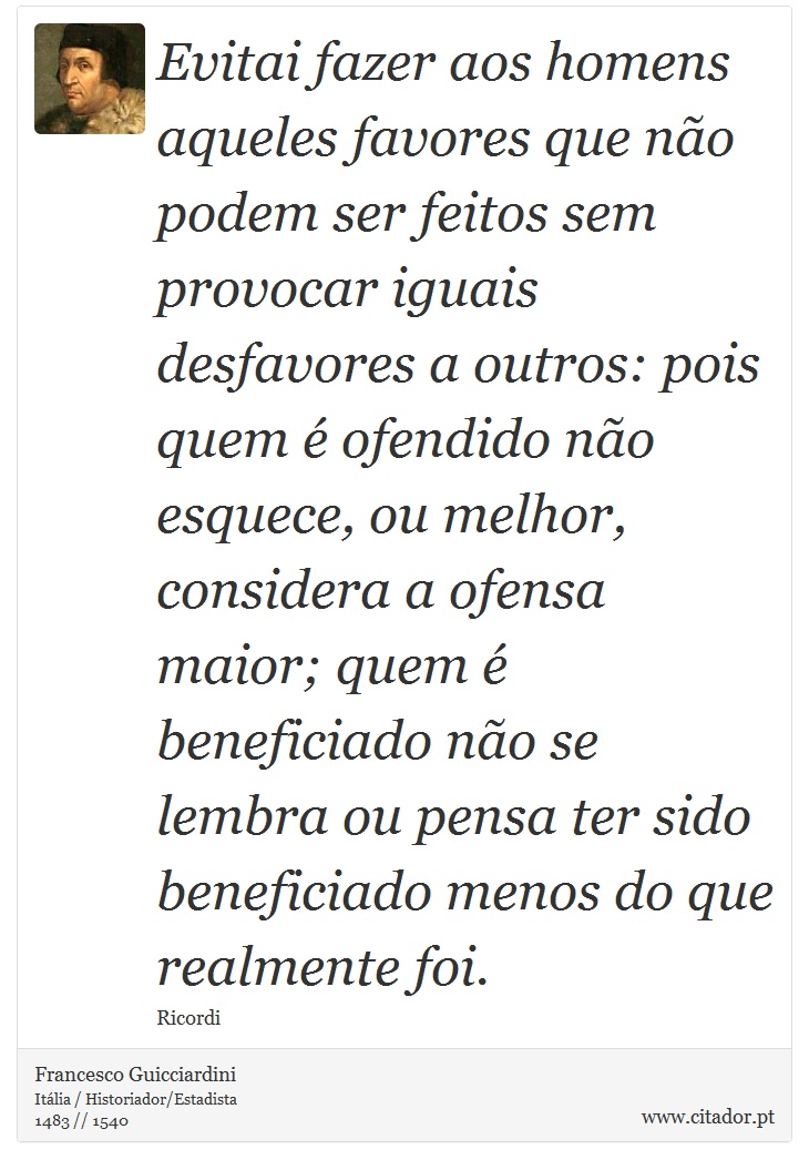 Evitai fazer aos homens aqueles favores que no podem ser feitos sem provocar iguais desfavores a outros: pois quem  ofendido no esquece, ou melhor, considera a ofensa maior; quem  beneficiado no se lembra ou pensa ter sido beneficiado menos do que realmente foi. - Francesco Guicciardini - Frases