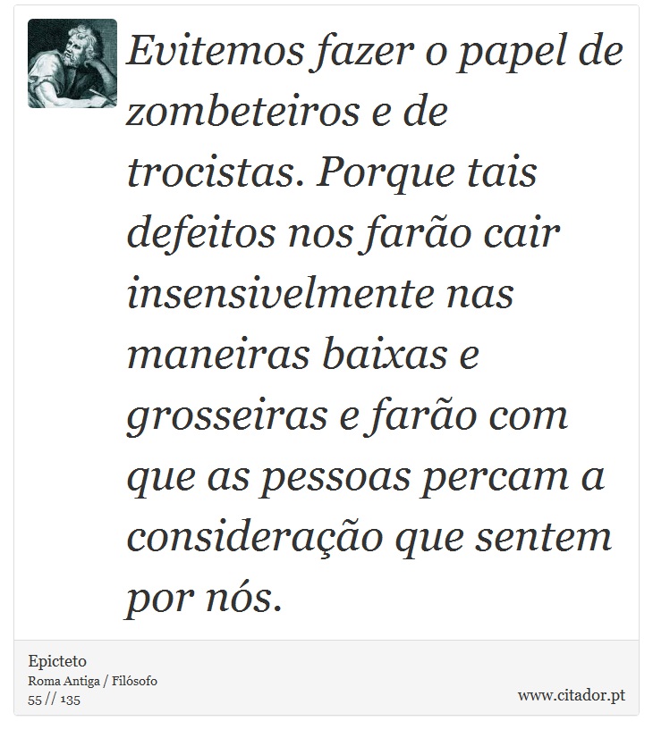 Evitemos fazer o papel de zombeteiros e de trocistas. Porque tais defeitos nos farão cair insensivelmente nas maneiras baixas e grosseiras e farão com que as pessoas percam a consideração que sentem por nós. - Epicteto - Frases