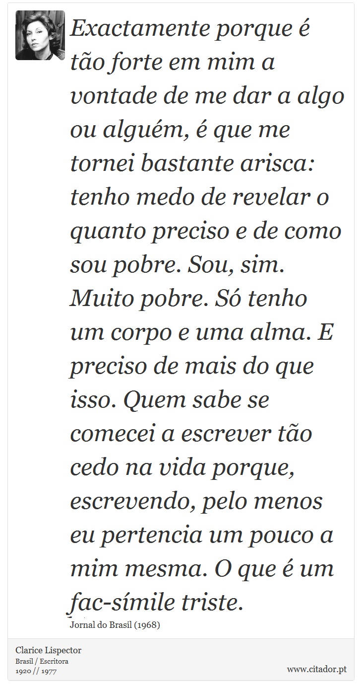 Exactamente porque é tão forte em mim a vontade de me dar a algo ou alguém, é que me tornei bastante arisca: tenho medo de revelar o quanto preciso e de como sou pobre. Sou, sim. Muito pobre. Só tenho um corpo e uma alma. E preciso de mais do que isso. Quem sabe se comecei a escrever tão cedo na vida porque, escrevendo, pelo menos eu pertencia um pouco a mim mesma. O que é um fac-símile triste. - Clarice Lispector - Frases