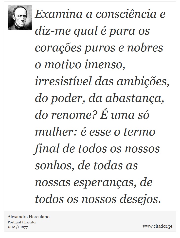 Examina a consciência e diz-me qual é para os corações puros e nobres o motivo imenso, irresistível das ambições, do poder, da abastança, do renome? É uma só mulher: é esse o termo final de todos os nossos sonhos, de todas as nossas esperanças, de todos os nossos desejos. - Alexandre Herculano - Frases