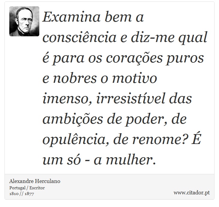 Examina bem a consciência e diz-me qual é para os corações puros e nobres o motivo imenso, irresistível das ambições de poder, de opulência, de renome? É um só - a mulher. - Alexandre Herculano - Frases