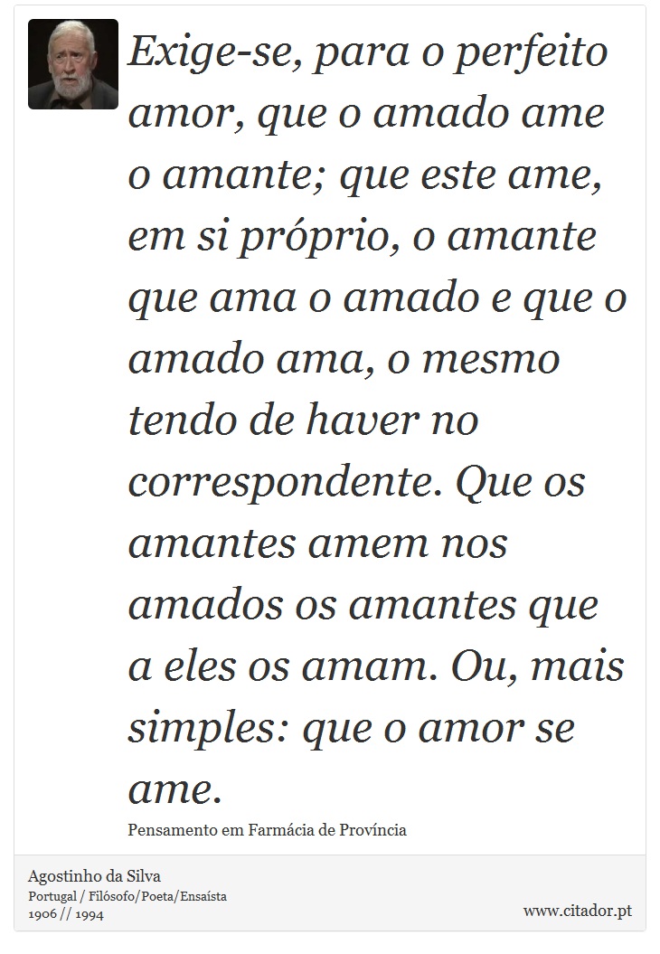 Exige-se, para o perfeito amor, que o amado ame o amante; que este ame, em si próprio, o amante que ama o amado e que o amado ama, o mesmo tendo de haver no correspondente. Que os amantes amem nos amados os amantes que a eles os amam. Ou, mais simples: que o amor se ame. - Agostinho da Silva - Frases