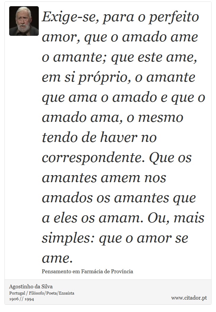 Exige-se, para o perfeito amor, que o amado ame o amante; que este ame, em si prprio, o amante que ama o amado e que o amado ama, o mesmo tendo de haver no correspondente. Que os amantes amem nos amados os amantes que a eles os amam. Ou, mais simples: que o amor se ame. - Agostinho da Silva - Frases