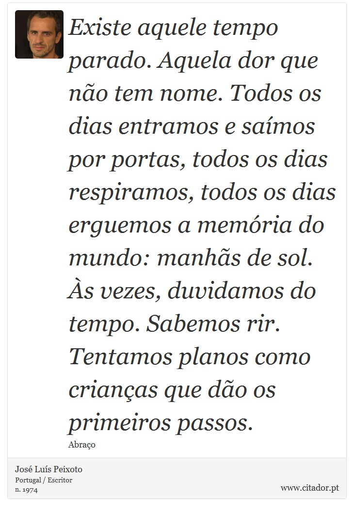 Existe aquele tempo parado. Aquela dor que não tem nome. Todos os dias entramos e saímos por portas, todos os dias respiramos, todos os dias erguemos a memória do mundo: manhãs de sol. Às vezes, duvidamos do tempo. Sabemos rir. Tentamos planos como crianças que dão os primeiros passos. - José Luís Peixoto - Frases