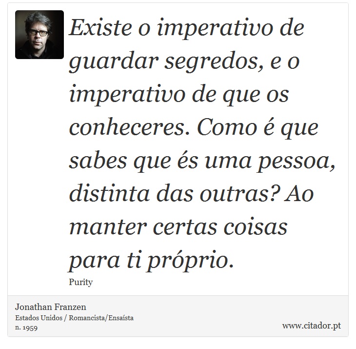 Existe o imperativo de guardar segredos, e o imperativo de que os conheceres. Como é que sabes que és uma pessoa, distinta das outras? Ao manter certas coisas para ti próprio. - Jonathan Franzen - Frases