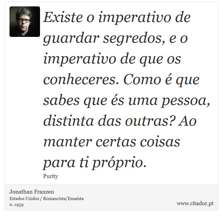 Existe o imperativo de guardar segredos, e o imperativo de que os conheceres. Como  que sabes que s uma pessoa, distinta das outras? Ao manter certas coisas para ti prprio. - Jonathan Franzen - Frases