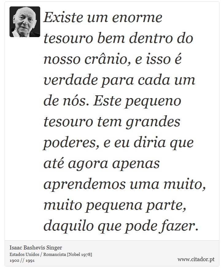 Existe um enorme tesouro bem dentro do nosso crânio, e isso é verdade para cada um de nós. Este pequeno tesouro tem grandes poderes, e eu diria que até agora apenas aprendemos uma muito, muito pequena parte, daquilo que pode fazer. - Isaac Bashevis Singer - Frases