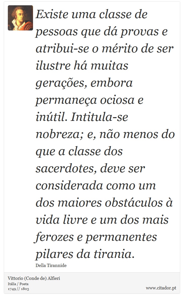 Existe uma classe de pessoas que dá provas e atribui-se o mérito de ser ilustre há muitas gerações, embora permaneça ociosa e inútil. Intitula-se nobreza; e, não menos do que a classe dos sacerdotes, deve ser considerada como um dos maiores obstáculos à vida livre e um dos mais ferozes e permanentes pilares da tirania. - Vittorio (Conde de) Alfieri - Frases