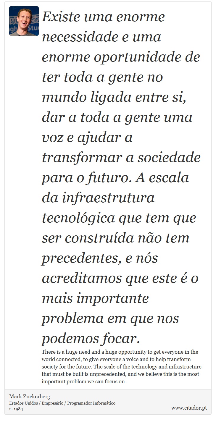 Existe uma enorme necessidade e uma enorme oportunidade de ter toda a gente no mundo ligada entre si, dar a toda a gente uma voz e ajudar a transformar a sociedade para o futuro. A escala da infraestrutura tecnológica que tem que ser construída não tem precedentes, e nós acreditamos que este é o mais importante problema em que nos podemos focar. - Mark Zuckerberg - Frases
