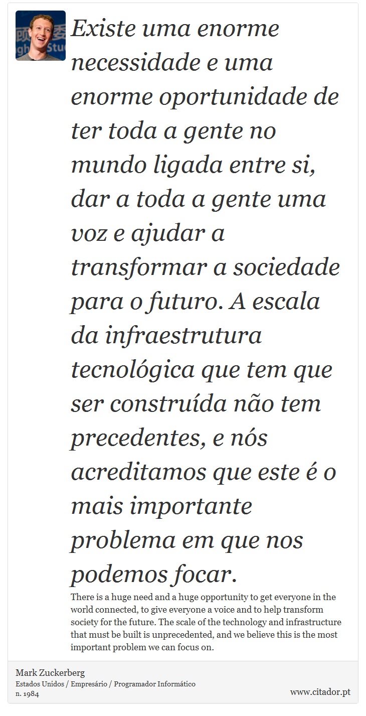 Existe uma enorme necessidade e uma enorme oportunidade de ter toda a gente no mundo ligada entre si, dar a toda a gente uma voz e ajudar a transformar a sociedade para o futuro. A escala da infraestrutura tecnolgica que tem que ser construda no tem precedentes, e ns acreditamos que este  o mais importante problema em que nos podemos focar. - Mark Zuckerberg - Frases