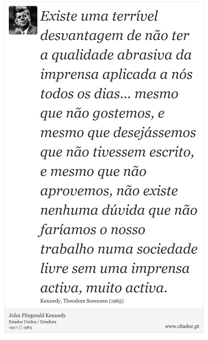 Existe uma terrível desvantagem de não ter a qualidade abrasiva da imprensa aplicada a nós todos os dias... mesmo que não gostemos, e mesmo que desejássemos que não tivessem escrito, e mesmo que não aprovemos, não existe nenhuma dúvida que não faríamos o nosso trabalho numa sociedade livre sem uma imprensa activa, muito activa. - John Fitzgerald Kennedy - Frases