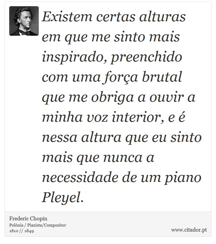 Existem certas alturas em que me sinto mais inspirado, preenchido com uma força brutal que me obriga a ouvir a minha voz interior, e é nessa altura que eu sinto mais que nunca a necessidade de um piano Pleyel. - Frederic Chopin - Frases
