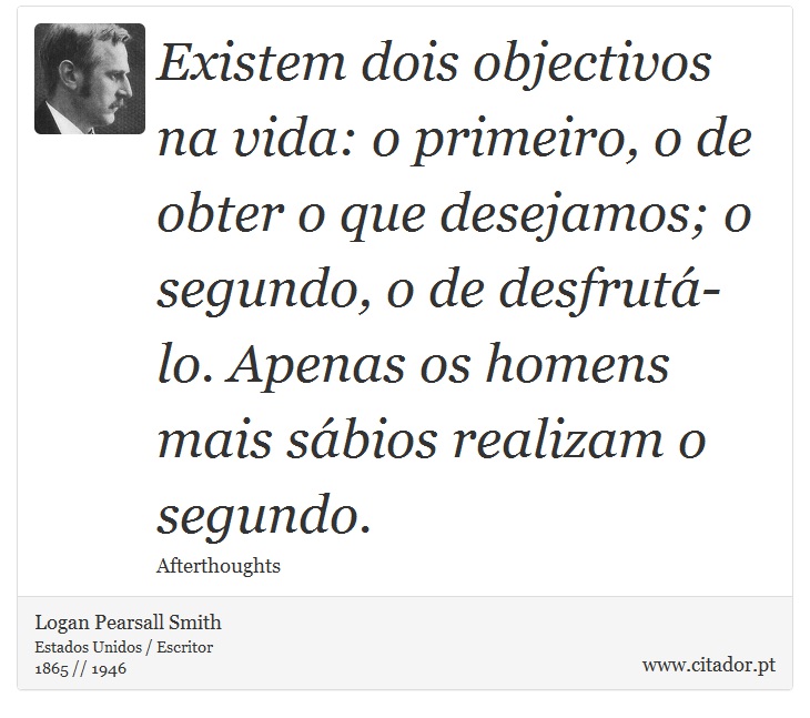 Existem dois objectivos na vida: o primeiro, o de obter o que desejamos; o segundo, o de desfrutá-lo. Apenas os homens mais sábios realizam o segundo. - Logan Pearsall Smith - Frases