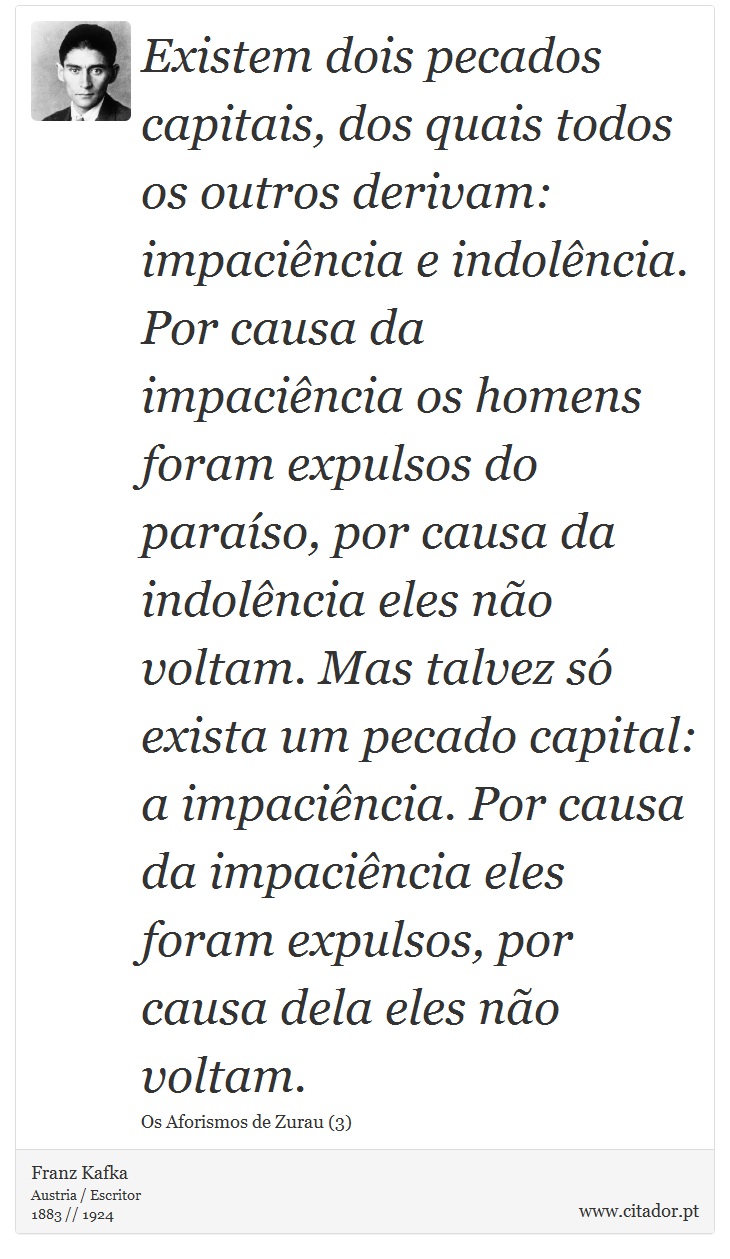 Existem dois pecados capitais, dos quais todos os outros derivam: impaciência e indolência. Por causa da impaciência os homens foram expulsos do paraíso, por causa da indolência eles não voltam. Mas talvez só exista um pecado capital: a impaciência. Por causa da impaciência eles foram expulsos, por causa dela eles não voltam. - Franz Kafka - Frases