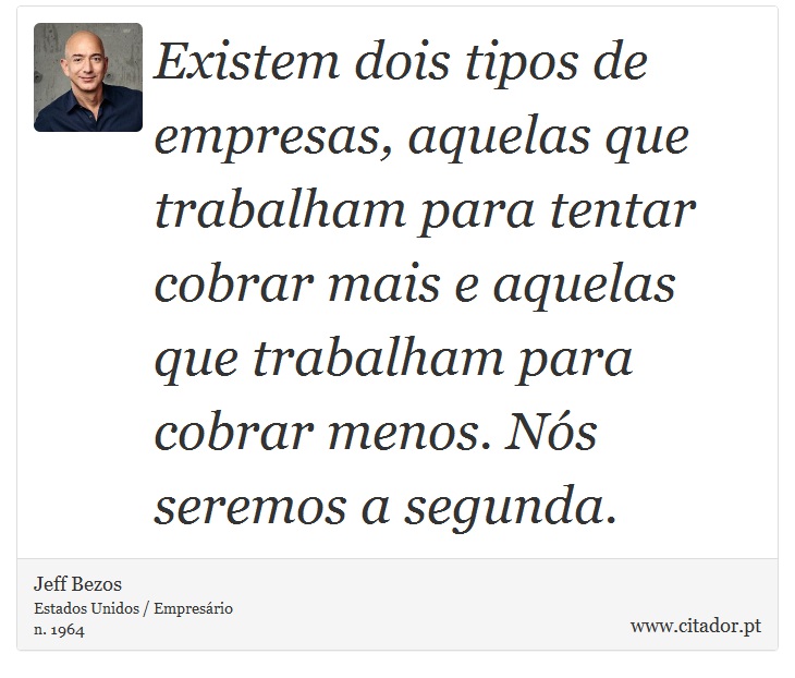 Existem dois tipos de empresas, aquelas que trabalham para tentar cobrar mais e aquelas que trabalham para cobrar menos. Nós seremos a segunda. - Jeff Bezos - Frases