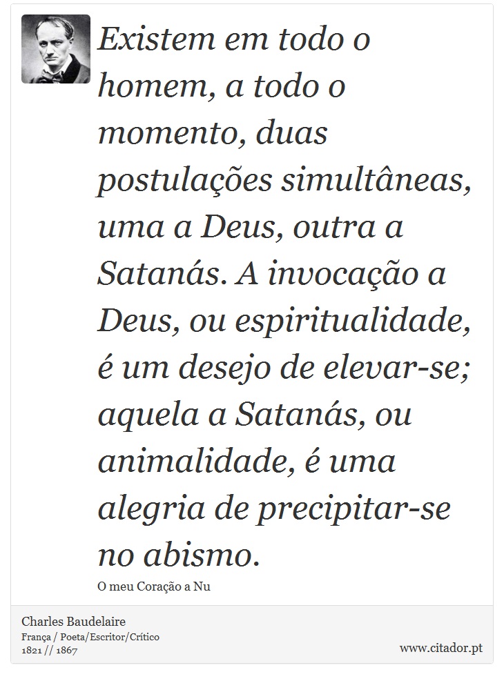 Existem em todo o homem, a todo o momento, duas postulações simultâneas, uma a Deus, outra a Satanás. A invocação a Deus, ou espiritualidade, é um desejo de elevar-se; aquela a Satanás, ou animalidade, é uma alegria de precipitar-se no abismo. - Charles Baudelaire - Frases