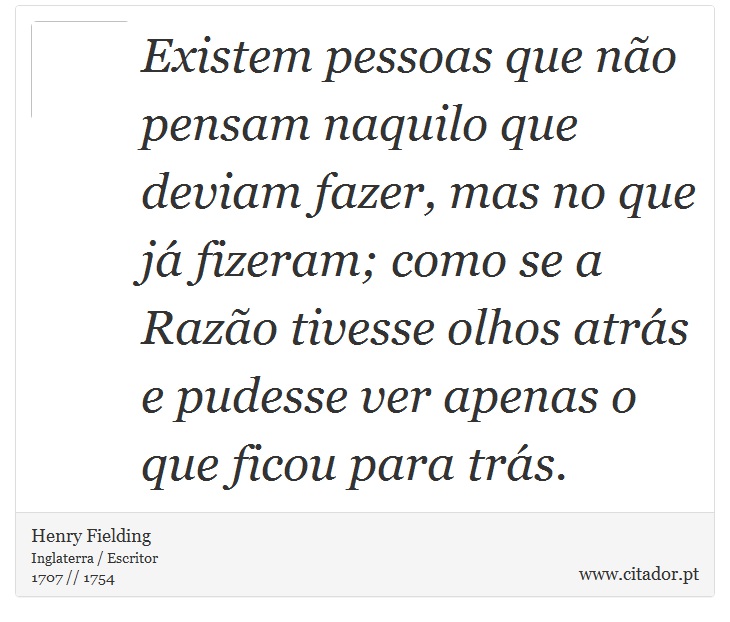 Existem pessoas que não pensam naquilo que deviam fazer, mas no que já fizeram; como se a Razão tivesse olhos atrás e pudesse ver apenas o que ficou para trás. - Henry Fielding - Frases
