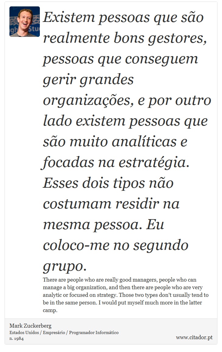Existem pessoas que são realmente bons gestores, pessoas que conseguem gerir grandes organizações, e por outro lado existem pessoas que são muito analíticas e focadas na estratégia. Esses dois tipos não costumam residir na mesma pessoa. Eu coloco-me no segundo grupo. - Mark Zuckerberg - Frases