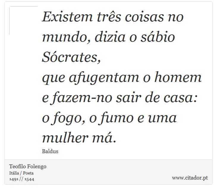 Existem três coisas no mundo, dizia o sábio Sócrates, <br />
 que afugentam o homem e fazem-no sair de casa: <br />
 o fogo, o fumo e uma mulher má. - Teofilo Folengo - Frases