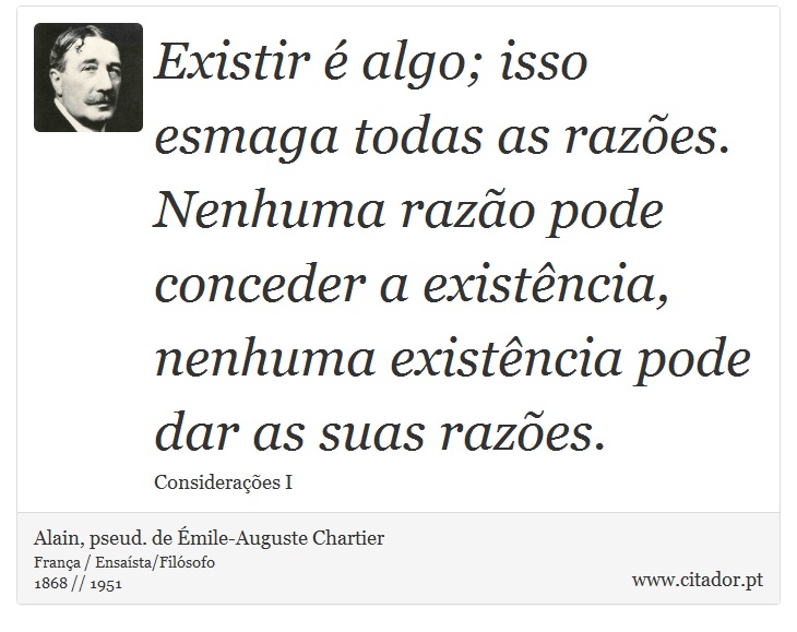 Existir é algo; isso esmaga todas as razões. Nenhuma razão pode conceder a existência, nenhuma existência pode dar as suas razões. - Alain, pseud. de Émile-Auguste Chartier - Frases