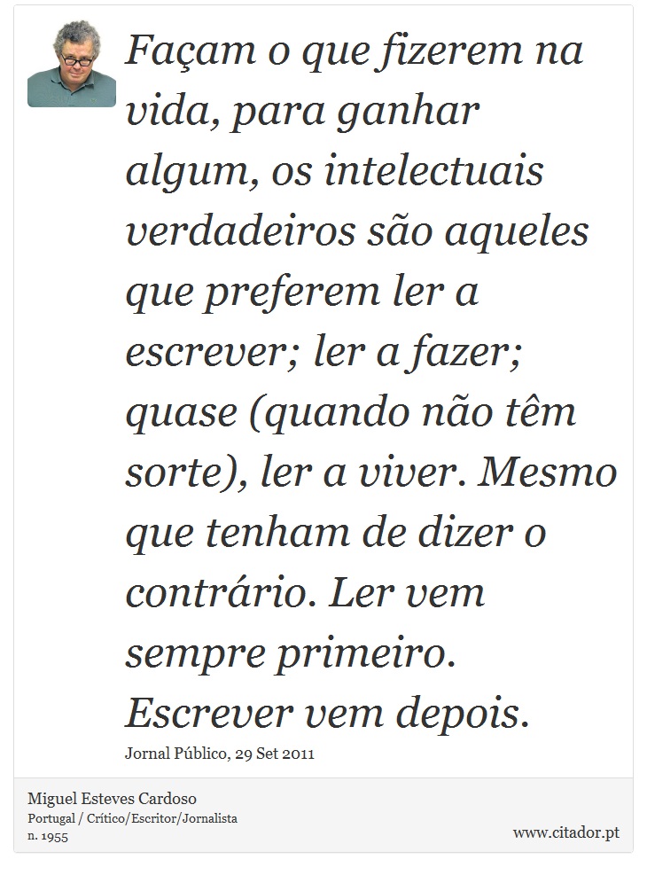 Façam o que fizerem na vida, para ganhar algum, os intelectuais verdadeiros são aqueles que preferem ler a escrever; ler a fazer; quase (quando não têm sorte), ler a viver. Mesmo que tenham de dizer o contrário. Ler vem sempre primeiro. Escrever vem depois. - Miguel Esteves Cardoso - Frases