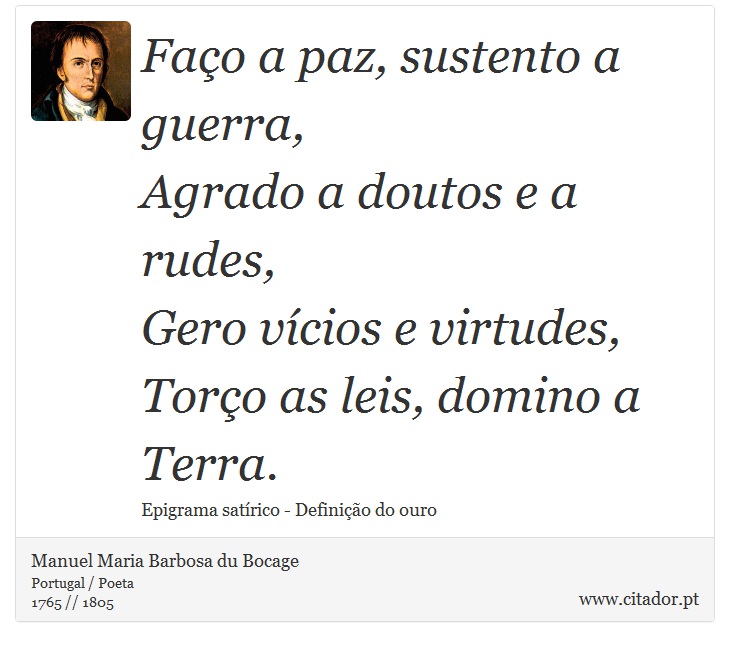 Faço a paz, sustento a guerra, <br />
 Agrado a doutos e a rudes, <br />
 Gero vícios e virtudes, <br />
 Torço as leis, domino a Terra. - Manuel Maria Barbosa du Bocage - Frases