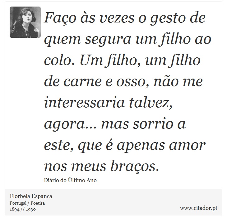 Faço às vezes o gesto de quem segura um filho ao colo. Um filho, um filho de carne e osso, não me interessaria talvez, agora... mas sorrio a este, que é apenas amor nos meus braços. - Florbela Espanca - Frases