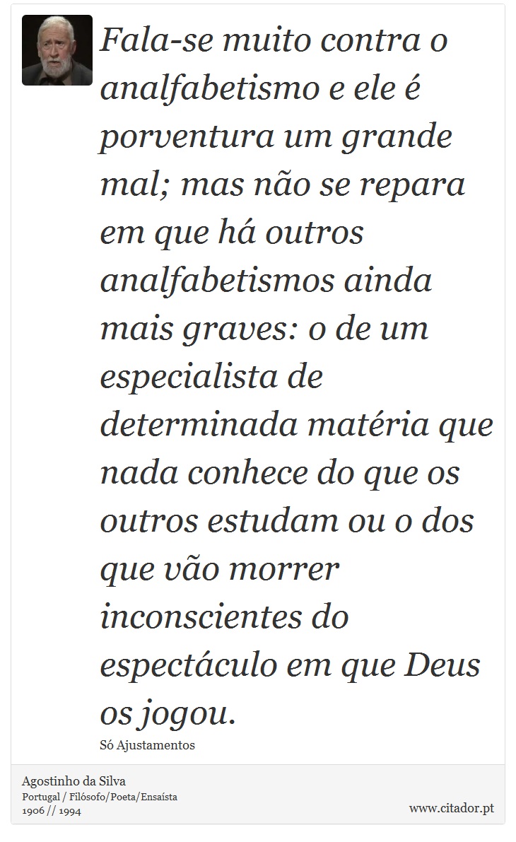 Fala-se muito contra o analfabetismo e ele é porventura um grande mal; mas não se repara em que há outros analfabetismos ainda mais graves: o de um especialista de determinada matéria que nada conhece do que os outros estudam ou o dos que vão morrer inconscientes do espectáculo em que Deus os jogou. - Agostinho da Silva - Frases