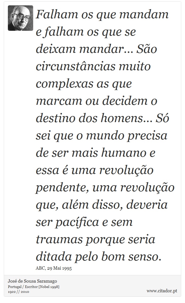 Falham os que mandam e falham os que se deixam mandar… São circunstâncias muito complexas as que marcam ou decidem o destino dos homens… Só sei que o mundo precisa de ser mais humano e essa é uma revolução pendente, uma revolução que, além disso, deveria ser pacífica e sem traumas porque seria ditada pelo bom senso. - José Saramago - Frases