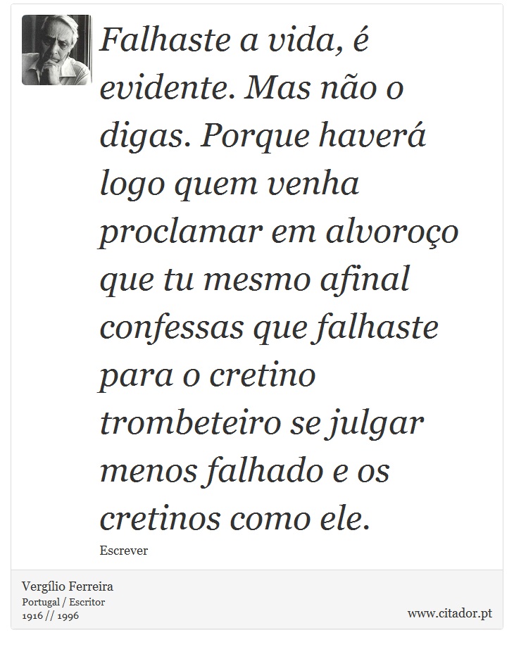 Falhaste a vida, é evidente. Mas não o digas. Porque haverá logo quem venha proclamar em alvoroço que tu mesmo afinal confessas que falhaste para o cretino trombeteiro se julgar menos falhado e os cretinos como ele. - Vergílio Ferreira - Frases