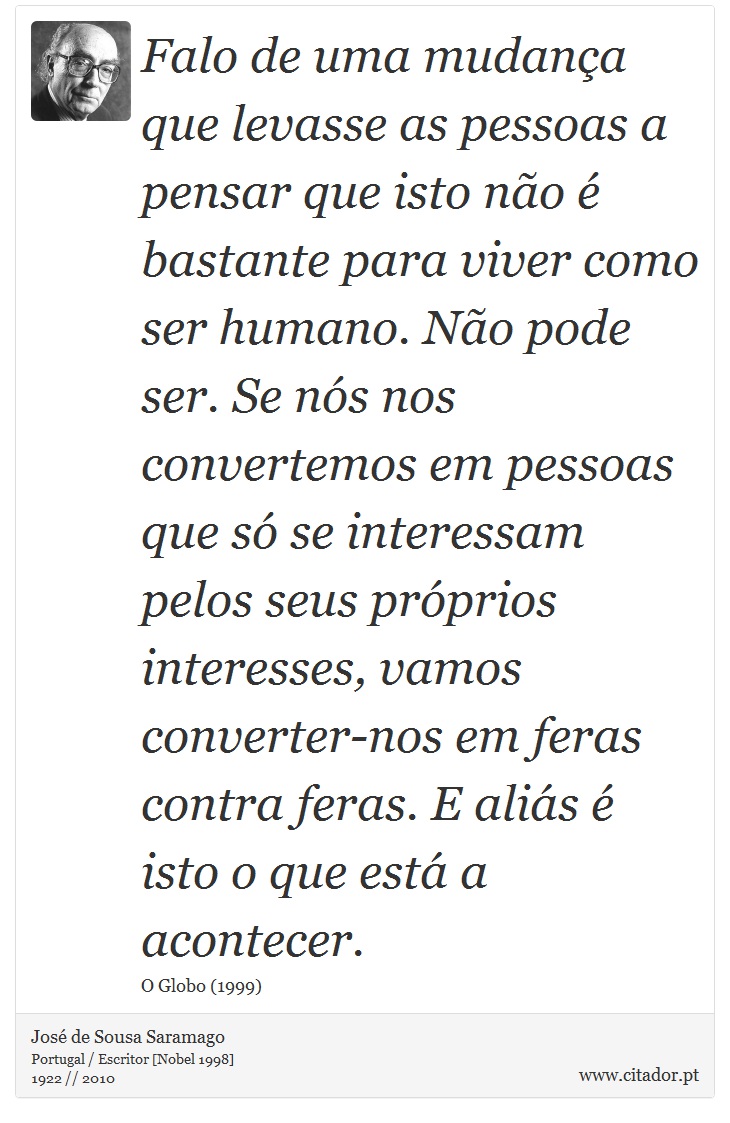 Falo de uma mudança que levasse as pessoas a pensar que isto não é bastante para viver como ser humano. Não pode ser. Se nós nos convertemos em pessoas que só se interessam pelos seus próprios interesses, vamos converter-nos em feras contra feras. E aliás é isto o que está a acontecer. - José Saramago - Frases