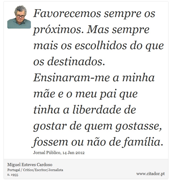 Favorecemos sempre os próximos. Mas sempre mais os escolhidos do que os destinados. Ensinaram-me a minha mãe e o meu pai que tinha a liberdade de gostar de quem gostasse, fossem ou não de família. - Miguel Esteves Cardoso - Frases