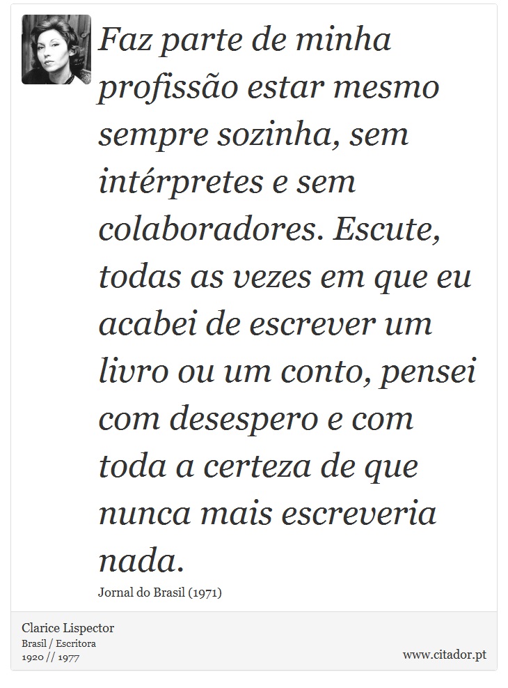 Faz parte de minha profissão estar mesmo sempre sozinha, sem intérpretes e sem colaboradores. Escute, todas as vezes em que eu acabei de escrever um livro ou um conto, pensei com desespero e com toda a certeza de que nunca mais escreveria nada. - Clarice Lispector - Frases