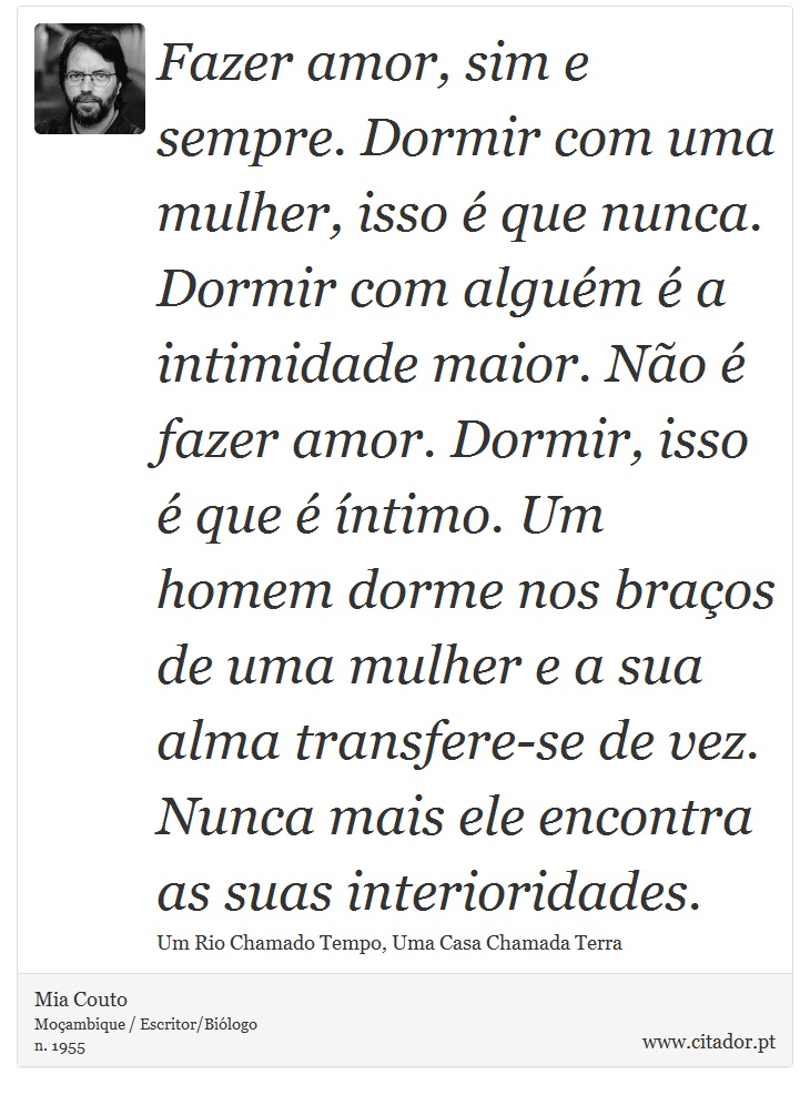 Fazer amor, sim e sempre. Dormir com uma mulher, isso é que nunca. Dormir com alguém é a intimidade maior. Não é fazer amor. Dormir, isso é que é íntimo. Um homem dorme nos braços de uma mulher e a sua alma transfere-se de vez. Nunca mais ele encontra as suas interioridades. - Mia Couto - Frases