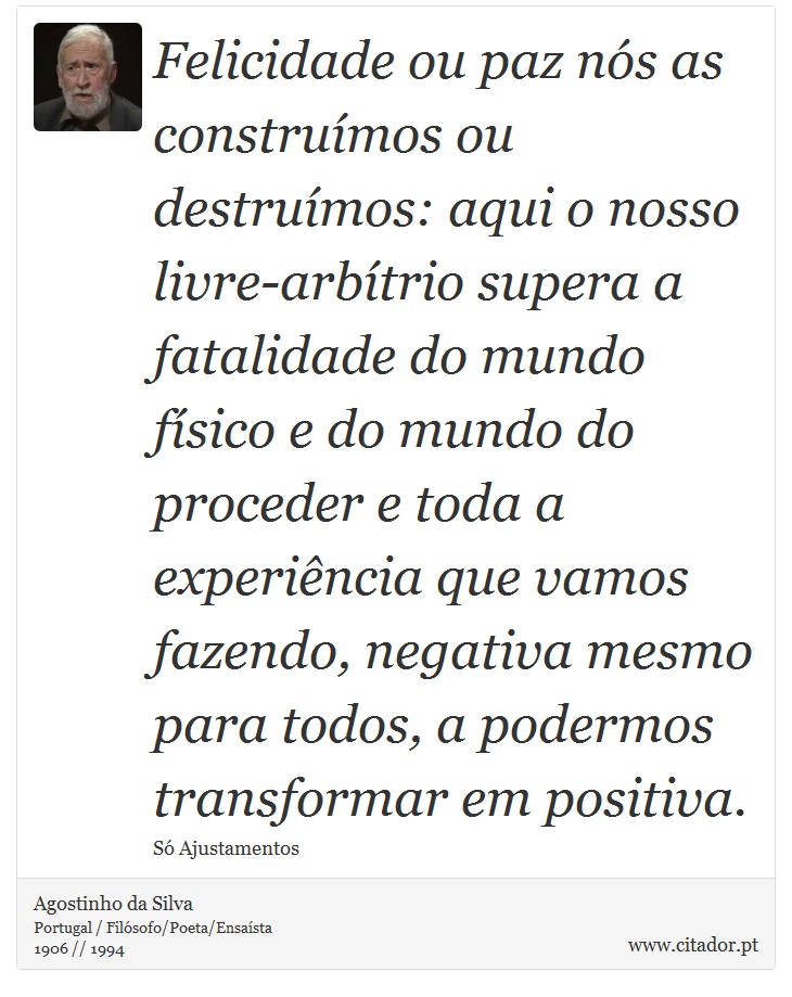 Felicidade ou paz nós as construímos ou destruímos: aqui o nosso livre-arbítrio supera a fatalidade do mundo físico e do mundo do proceder e toda a experiência que vamos fazendo, negativa mesmo para todos, a podermos transformar em positiva. - Agostinho da Silva - Frases
