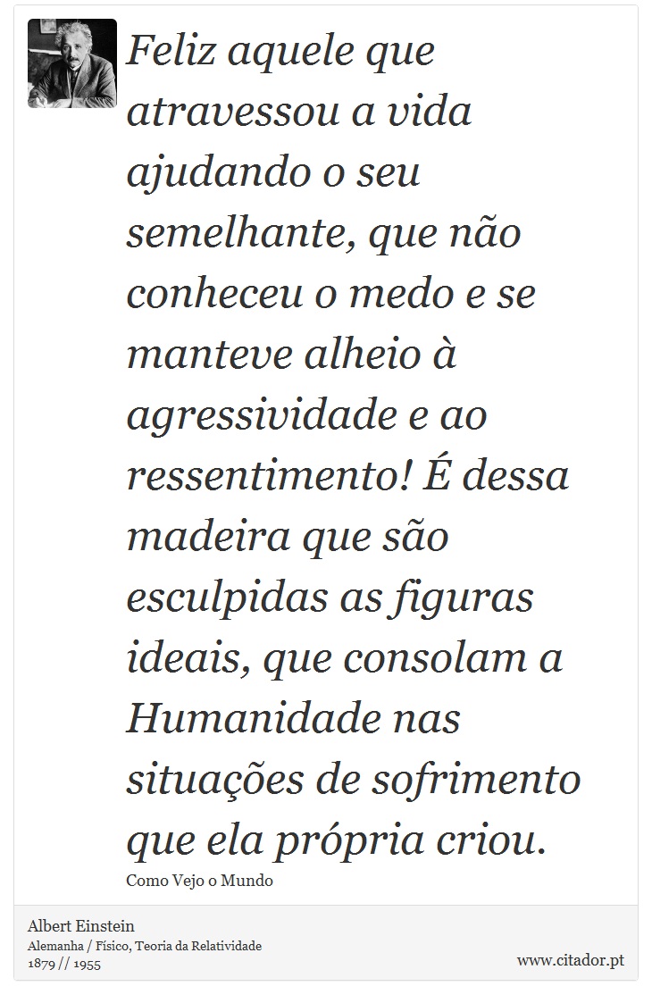 Feliz aquele que atravessou a vida ajudando o seu semelhante, que não conheceu o medo e se manteve alheio à agressividade e ao ressentimento! É dessa madeira que são esculpidas as figuras ideais, que consolam a Humanidade nas situações de sofrimento que ela própria criou. - Albert Einstein - Frases