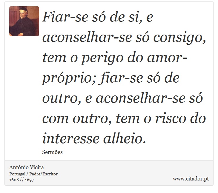 Fiar-se só de si, e aconselhar-se só consigo, tem o perigo do amor-próprio; fiar-se só de outro, e aconselhar-se só com outro, tem o risco do interesse alheio. - António Vieira - Frases