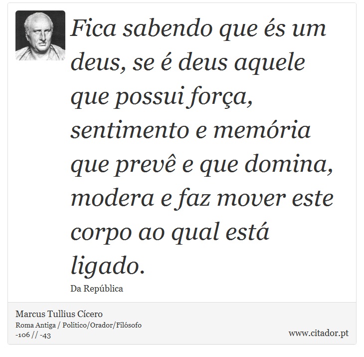 Fica sabendo que és um deus, se é deus aquele que possui força, sentimento e memória que prevê e que domina, modera e faz mover este corpo ao qual está ligado. - Marcus Tullius Cícero - Frases